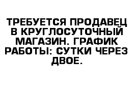 ТРЕБУЕТСЯ ПРОДАВЕЦ В КРУГЛОСУТОЧНЫЙ МАГАЗИН. ГРАФИК РАБОТЫ: СУТКИ ЧЕРЕЗ ДВОЕ. 